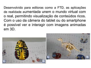 Desenvolvido para editoras como a FTD, as aplicações
de realidade aumentada unem o mundo virtual com
o real, permitindo visualização de conteúdos ricos.
Com o uso da câmera do tablet ou do smartphone
é possível ver e interagir com imagens animadas
em 3D.
 