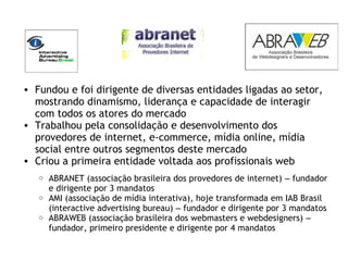 • Fundou e foi dirigente de diversas entidades ligadas ao setor,
mostrando dinamismo, liderança e capacidade de interagir
com todos os atores do mercado
• Trabalhou pela consolidação e desenvolvimento dos
provedores de internet, e-commerce, mídia online, mídia
social entre outros segmentos deste mercado
• Criou a primeira entidade voltada aos profissionais web
o ABRANET (associação brasileira dos provedores de internet) – fundador
e dirigente por 3 mandatos
o AMI (associação de mídia interativa), hoje transformada em IAB Brasil
(interactive advertising bureau) – fundador e dirigente por 3 mandatos
o ABRAWEB (associação brasileira dos webmasters e webdesigners) –
fundador, primeiro presidente e dirigente por 4 mandatos
 