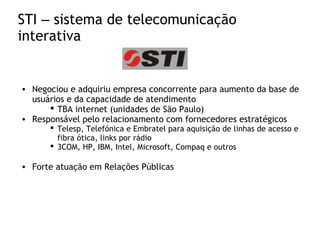 STI – sistema de telecomunicação
interativa
• Negociou e adquiriu empresa concorrente para aumento da base de
usuários e da capacidade de atendimento
 TBA internet (unidades de São Paulo)
• Responsável pelo relacionamento com fornecedores estratégicos
 Telesp, Telefónica e Embratel para aquisição de linhas de acesso e
fibra ótica, links por rádio
 3COM, HP, IBM, Intel, Microsoft, Compaq e outros
• Forte atuação em Relações Públicas
 