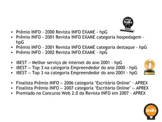 • Prêmio INFO - 2000 Revista INFO EXAME - hpG
• Prêmio INFO - 2001 Revista INFO EXAME categoria hospedagem -
hpG
• Prêmio INFO - 2001 Revista INFO EXAME categoria destaque - hpG
• Prêmio INFO - 2002 Revista INFO EXAME - hpG
• iBEST – Melhor serviço de internet do ano 2001 - hpG
• iBEST – Top 3 na categoria Empreendedor do ano 2000 - hpG
• iBEST – Top 3 na categoria Empreendedor do ano 2001 - hpG
• Finalista Prêmio INFO – 2006 categoria “Escritório Online” - APREX
• Finalista Prêmio INFO – 2007 categoria “Escritório Online” – APREX
• Premiado no Concurso Web 2.0 da Revista INFO em 2007 - APREX
 