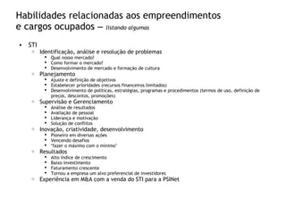 Habilidades relacionadas aos empreendimentos
e cargos ocupados – listando algumas
• STI
o Identificação, análise e resolução de problemas
 Qual nosso mercado?
 Como formar o mercado?
 Desenvolvimento de mercado e formação de cultura
o Planejamento
 Ajuste e definição de objetivos
 Estabelecer prioridades (recursos financeiros limitados)
 Desenvolvimento de políticas, estratégias, programas e procedimentos (termos de uso, definição de
preços, descontos, promoções)
o Supervisão e Gerenciamento
 Análise de resultados
 Avaliação de pessoal
 Liderança e motivação
 Solução de conflitos
o Inovação, criatividade, desenvolvimento
 Pioneiro em diversas ações
 Vencendo desafios
 “fazer o máximo com o mínimo”
o Resultados
 Alto índice de crescimento
 Baixo investimento
 Faturamento crescente
 Tornou a empresa um alvo preferencial de investidores
o Experiência em M&A com a venda do STI para a PSINet
 