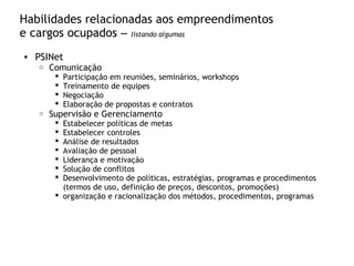 Habilidades relacionadas aos empreendimentos
e cargos ocupados – listando algumas
• PSINet
o Comunicação
 Participação em reuniões, seminários, workshops
 Treinamento de equipes
 Negociação
 Elaboração de propostas e contratos
o Supervisão e Gerenciamento
 Estabelecer políticas de metas
 Estabelecer controles
 Análise de resultados
 Avaliação de pessoal
 Liderança e motivação
 Solução de conflitos
 Desenvolvimento de políticas, estratégias, programas e procedimentos
(termos de uso, definição de preços, descontos, promoções)
 organização e racionalização dos métodos, procedimentos, programas
 