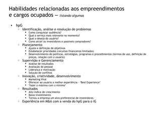 Habilidades relacionadas aos empreendimentos
e cargos ocupados – listando algumas
• hpG
o Identificação, análise e resolução de problemas
 Como conquistar audiência?
 Qual o serviço mais relevante no momento?
 Qual o desejo do usuário?
 Como atrair os investidores e possíveis compradores?
o Planejamento
 Ajuste e definição de objetivos
 Estabelecer prioridades (recursos financeiros limitados)
 Desenvolvimento de políticas, estratégias, programas e procedimentos (termos de uso, definição de
preços, relação com o usuário)
o Supervisão e Gerenciamento
 Análise de resultados
 Avaliação de pessoal
 Liderança e motivação
 Solução de conflitos
o Inovação, criatividade, desenvolvimento
 Marketing Viral
 Oferecer ao usuário a melhor experiência - “Best Experience”
 “fazer o máximo com o mínimo”
o Resultados
 Alto índice de crescimento
 Baixo investimento
 Tornou a empresa um alvo preferencial de investidores
o Experiência em M&A com a venda do hpG para o iG
 