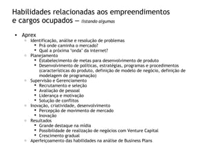 Habilidades relacionadas aos empreendimentos
e cargos ocupados – listando algumas
• Aprex
o Identificação, análise e resolução de problemas
 Prá onde caminha o mercado?
 Qual a próxima “onda” da internet?
o Planejamento
 Estabelecimento de metas para desenvolvimento de produto
 Desenvolvimento de políticas, estratégias, programas e procedimentos
(características do produto, definição de modelo de negócio, definição de
modelagem de programação)
o Supervisão e Gerenciamento
 Recrutamento e seleção
 Avaliação de pessoal
 Liderança e motivação
 Solução de conflitos
o Inovação, criatividade, desenvolvimento
 Percepção de movimento de mercado
 Inovação
o Resultados
 Grande destaque na mídia
 Possibilidade de realização de negócios com Venture Capital
 Crescimento gradual
o Aperfeiçoamento das habilidades na análise de Business Plans
 
