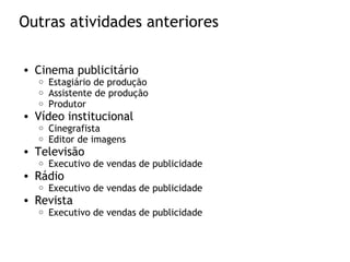 Outras atividades anteriores
• Cinema publicitário
o Estagiário de produção
o Assistente de produção
o Produtor
• Vídeo institucional
o Cinegrafista
o Editor de imagens
• Televisão
o Executivo de vendas de publicidade
• Rádio
o Executivo de vendas de publicidade
• Revista
o Executivo de vendas de publicidade
 