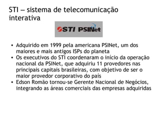 STI – sistema de telecomunicação
interativa
• Adquirido em 1999 pela americana PSINet, um dos
maiores e mais antigos ISPs do planeta
• Os executivos do STI coordenaram o início da operação
nacional da PSINet, que adquiriu 11 provedores nas
principais capitais brasileiras, com objetivo de ser o
maior provedor corporativo do país
• Edson Romão tornou-se Gerente Nacional de Negócios,
integrando as áreas comerciais das empresas adquiridas
 