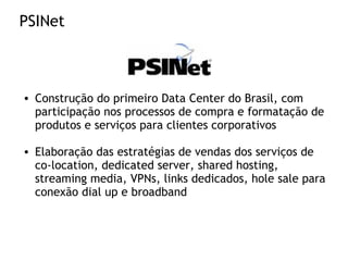 PSINet
• Construção do primeiro Data Center do Brasil, com
participação nos processos de compra e formatação de
produtos e serviços para clientes corporativos
• Elaboração das estratégias de vendas dos serviços de
co-location, dedicated server, shared hosting,
streaming media, VPNs, links dedicados, hole sale para
conexão dial up e broadband
 