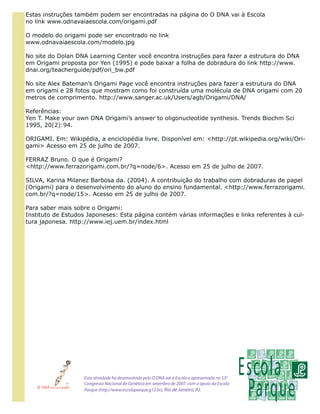 Estas instruções também podem ser encontradas na página do O DNA vai à Escola
no link www.odnavaiaescola.com/origami.pdf

O modelo do origami pode ser encontrado no link
www.odnavaiaescola.com/modelo.jpg

No site do Dolan DNA Learning Center você encontra instruções para fazer a estrutura do DNA
em Origami proposta por Yen (1995) e pode baixar a folha de dobradura do link http://www.
dnai.org/teacherguide/pdf/ori_bw.pdf

No site Alex Bateman’s Origami Page você encontra instruções para fazer a estrutura do DNA
em origami e 28 fotos que mostram como foi construída uma molécula de DNA origami com 20
metros de comprimento. http://www.sanger.ac.uk/Users/agb/Origami/DNA/

Referências:
Yen T. Make your own DNA Origami’s answer to oligonucleotide synthesis. Trends Biochm Sci
1995, 20(2):94.

ORIGAMI. Em: Wikipédia, a enciclopédia livre. Disponível em: <http://pt.wikipedia.org/wiki/Ori-
gami> Acesso em 25 de julho de 2007.

FERRAZ Bruno. O que é Origami?
<http://www.ferrazorigami.com.br/?q=node/6>. Acesso em 25 de julho de 2007.

SILVA, Karina Milanez Barbosa da. (2004). A contribuição do trabalho com dobraduras de papel
(Origami) para o desenvolvimento do aluno do ensino fundamental. <http://www.ferrazorigami.
com.br/?q=node/15>. Acesso em 25 de julho de 2007.

Para saber mais sobre o Origami:
Instituto de Estudos Japoneses: Esta página contém várias informações e links referentes à cul-
tura japonesa. http://www.iej.uem.br/index.html




                   Esta atividade foi desenvolvida pelo O DNA vai à Escola e apresentada no 530
                   Congresso Nacional de Genética em setembro de 2007, com o apoio da Escola
                   Parque (http://www.escolaparque.g12.br), Rio de Janeiro, RJ.
 