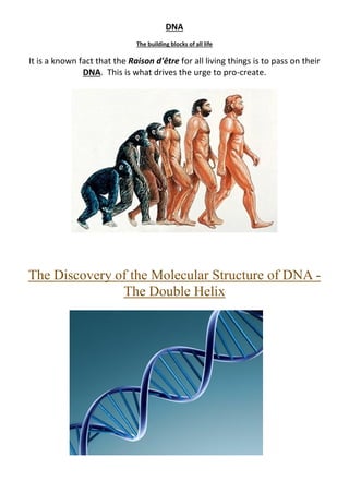 DNA
The building blocks of all life
It is a known fact that the Raison d'être for all living things is to pass on their
DNA. This is what drives the urge to pro-create.
The Discovery of the Molecular Structure of DNA -
The Double Helix
 