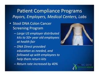Pa=ent	
  Compliance	
  Programs	
  
  Payors,	
  Employers,	
  Medical	
  Centers,	
  Labs	
  
•  Stool	
  DNA	
  Colon	
  Cancer	
  
   Screening	
  Program	
  
   –  Large	
  US	
  employer	
  distributed	
  
      kits	
  to	
  50+	
  year	
  old	
  employees	
  
      at	
  health	
  fair	
  
   –  DNA	
  Direct	
  provided	
  
      educa5on	
  as	
  needed,	
  and	
  
      followed	
  up	
  with	
  employees	
  to	
  
      help	
  them	
  return	
  kits	
  
   –  Return	
  rate	
  increased	
  by	
  40%	
  
 