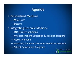 Agenda	
  
•  Personalized	
  Medicine	
  
   –  What	
  is	
  it?	
  
   –  Barriers	
  
•  Integra=ng	
  Genomic	
  Medicine	
  
   –  DNA	
  Direct’s	
  Solu=ons	
  
   –  Physician/Pa=ent	
  Educa=on	
  &	
  Decision	
  Support	
  
   –  Payors,	
  Humana	
  
   –  Hospitals,	
  El	
  Camino	
  Genomic	
  Medicine	
  Ins=tute	
  
   –  Pa=ent	
  Compliance	
  Programs	
  
 