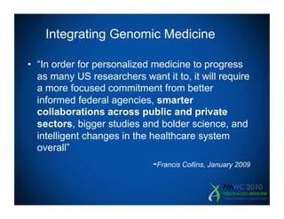 Integrating Genomic Medicine

•  “In order for personalized medicine to progress
   as many US researchers want it to, it will require
   a more focused commitment from better
   informed federal agencies, smarter
   collaborations across public and private
   sectors, bigger studies and bolder science, and
   intelligent changes in the healthcare system
   overall”
                             -Francis Collins, January 2009
 