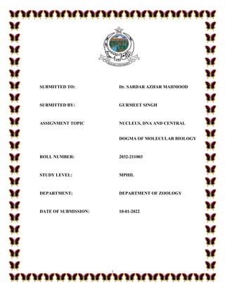 1
SUBMITTED TO: Dr. SARDAR AZHAR MAHMOOD
SUBMITTED BY: GURMEET SINGH
ASSIGNMENT TOPIC NUCLEUS, DNA AND CENTRAL
DOGMA OF MOLECULAR BIOLOGY
ROLL NUMBER: 2032-211003
STUDY LEVEL: MPHIL
DEPARTMENT: DEPARTMENT OF ZOOLOGY
DATE OF SUBMISSION: 10-01-2022
 