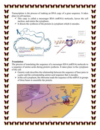 11
Transcription is the process of making an RNA copy of a gene sequence. It takes
place in cell nucleus.
✓ This copy is called a messenger RNA (mRNA) molecule, leaves the cell
nucleus, and enters the cytoplasm.
✓ It directs the synthesis of the protein in cytoplasm which it encodes.
Translation
The process of translating the sequence of a messenger RNA (mRNA) molecule to
a sequence of amino acids during protein synthesis. It takes place in the cytoplasm
of the cell.
➢ Genetic code describes the relationship between the sequence of base pairs in
a gene and the corresponding amino acid sequence that it encodes.
➢ In the cell cytoplasm, the ribosome reads the sequence of the mRNA in groups
of three bases to assemble the protein.
 