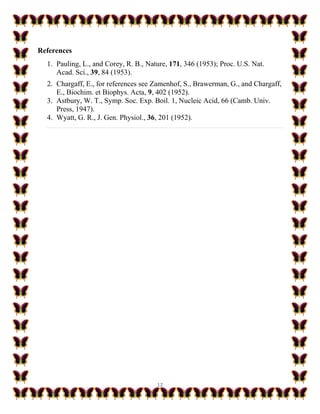 12
References
1. Pauling, L., and Corey, R. B., Nature, 171, 346 (1953); Proc. U.S. Nat.
Acad. Sci., 39, 84 (1953).
2. Chargaff, E., for references see Zamenhof, S., Brawerman, G., and Chargaff,
E., Biochim. et Biophys. Acta, 9, 402 (1952).
3. Astbury, W. T., Symp. Soc. Exp. Boil. 1, Nucleic Acid, 66 (Camb. Univ.
Press, 1947).
4. Wyatt, G. R., J. Gen. Physiol., 36, 201 (1952).
 