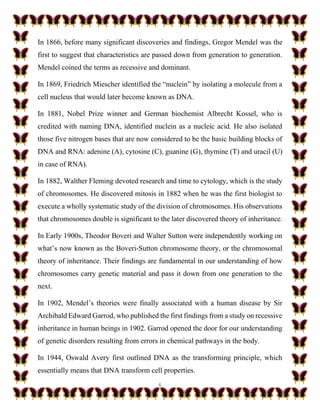 6
In 1866, before many significant discoveries and findings, Gregor Mendel was the
first to suggest that characteristics are passed down from generation to generation.
Mendel coined the terms as recessive and dominant.
In 1869, Friedrich Miescher identified the “nuclein” by isolating a molecule from a
cell nucleus that would later become known as DNA.
In 1881, Nobel Prize winner and German biochemist Albrecht Kossel, who is
credited with naming DNA, identified nuclein as a nucleic acid. He also isolated
those five nitrogen bases that are now considered to be the basic building blocks of
DNA and RNA: adenine (A), cytosine (C), guanine (G), thymine (T) and uracil (U)
in case of RNA).
In 1882, Walther Fleming devoted research and time to cytology, which is the study
of chromosomes. He discovered mitosis in 1882 when he was the first biologist to
execute a wholly systematic study of the division of chromosomes. His observations
that chromosomes double is significant to the later discovered theory of inheritance.
In Early 1900s, Theodor Boveri and Walter Sutton were independently working on
what’s now known as the Boveri-Sutton chromosome theory, or the chromosomal
theory of inheritance. Their findings are fundamental in our understanding of how
chromosomes carry genetic material and pass it down from one generation to the
next.
In 1902, Mendel’s theories were finally associated with a human disease by Sir
Archibald Edward Garrod, who published the first findings from a study on recessive
inheritance in human beings in 1902. Garrod opened the door for our understanding
of genetic disorders resulting from errors in chemical pathways in the body.
In 1944, Oswald Avery first outlined DNA as the transforming principle, which
essentially means that DNA transform cell properties.
 