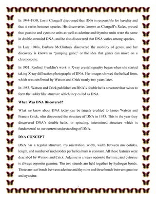 7
In 1944-1950, Erwin Chargaff discovered that DNA is responsible for heredity and
that it varies between species. His discoveries, known as Chargaff’s Rules, proved
that guanine and cytosine units as well as adenine and thymine units were the same
in double-stranded DNA, and he also discovered that DNA varies among species.
In Late 1940s, Barbara McClintock discovered the mobility of genes, and her
discovery is known as “jumping gene,” or the idea that genes can move on a
chromosome.
In 1951, Roslind Franklin’s work in X-ray crystallography began when she started
taking X-ray diffraction photographs of DNA. Her images showed the helical form,
which was confirmed by Watson and Crick nearly two years later.
In 1953, Watson and Crick published on DNA’s double helix structure that twists to
form the ladder like structure which they called as DNA.
When Was DNA Discovered?
What we know about DNA today can be largely credited to James Watson and
Francis Crick, who discovered the structure of DNA in 1953. This is the year they
discovered DNA’s double helix, or spiraling, intertwined structure which is
fundamental to our current understanding of DNA.
DNA CONCEPT
DNA has a regular structure. It's orientation, width, width between nucleotides,
length, and number of nucleotides per helical turn is constant. All these features were
described by Watson and Crick. Adenine is always opposite thymine, and cytosine
is always opposite guanine. The two strands are held together by hydrogen bonds.
There are two bonds between adenine and thymine and three bonds between guanine
and cytosine.
 