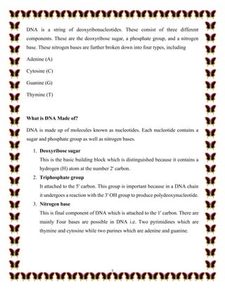 8
DNA is a string of deoxyribonucleotides. These consist of three different
components. These are the deoxyribose sugar, a phosphate group, and a nitrogen
base. These nitrogen bases are further broken down into four types, including
Adenine (A)
Cytosine (C)
Guanine (G)
Thymine (T)
What is DNA Made of?
DNA is made up of molecules known as nucleotides. Each nucleotide contains a
sugar and phosphate group as well as nitrogen bases.
1. Deoxyribose sugar
This is the basic building block which is distinguished because it contains a
hydrogen (H) atom at the number 2' carbon.
2. Triphosphate group
It attached to the 5' carbon. This group is important because in a DNA chain
it undergoes a reaction with the 3' OH group to produce polydeoxynucleotide.
3. Nitrogen base
This is final component of DNA which is attached to the 1' carbon. There are
mainly Four bases are possible in DNA i.e. Two pyrimidines which are
thymine and cytosine while two purines which are adenine and guanine.
 