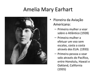 Amelia Mary Earhart
• Pioneira da Aviação
Americana:
– Primeira mulher a voar
sobre o Atlântico (1928)
– Primeira mulher a
efetuar um voo sem
escalas, costa a costa
através dos EUA. (1933)
– Primeira pessoa a voar
solo através do Pacífico,
entre Honolulu, Hawaii e
Oakland, California
(1935)
 
