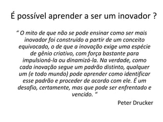 É possível aprender a ser um inovador ?
“ O mito de que não se pode ensinar como ser mais
inovador foi construído a partir de um conceito
equivocado, o de que a inovação exige uma espécie
de gênio criativo, com força bastante para
impulsioná-la ou dinamizá-la. Na verdade, como
cada inovação segue um padrão distinto, qualquer
um (e todo mundo) pode aprender como identificar
esse padrão e proceder de acordo com ele. É um
desafio, certamente, mas que pode ser enfrentado e
vencido. “
Peter Drucker
 