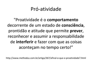 Pró-atividade
"Proatividade é o comportamento
decorrente de um estado de consciência,
prontidão e atitude que permite prever,
reconhecer e assumir a responsabilidade
de interferir e fazer com que as coisas
aconteçam no tempo certo!”
http://www.methodus.com.br/artigo/367/afinal-o-que-e-proatividade?.html
 