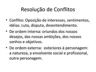 Resolução de Conflitos
• Conflito: Oposição de interesses, sentimentos,
idéias. Luta, disputa, desentendimento.
• De ordem interna: oriundos dos nossos
desejos, das nossas ambições, dos nossos
sonhos e objetivos.
• De ordem externa: exteriores à personagem:
a natureza, a envolvente social e profissional,
outra personagem.
 