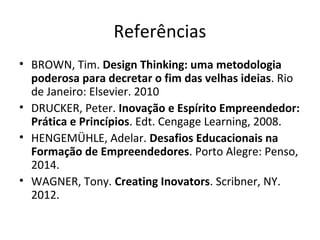 Referências
• BROWN, Tim. Design Thinking: uma metodologia
poderosa para decretar o fim das velhas ideias. Rio
de Janeiro: Elsevier. 2010
• DRUCKER, Peter. Inovação e Espírito Empreendedor:
Prática e Princípios. Edt. Cengage Learning, 2008.
• HENGEMÜHLE, Adelar. Desafios Educacionais na
Formação de Empreendedores. Porto Alegre: Penso,
2014.
• WAGNER, Tony. Creating Inovators. Scribner, NY.
2012.
 