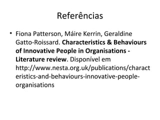 Referências
• Fiona Patterson, Máire Kerrin, Geraldine
Gatto-Roissard. Characteristics & Behaviours
of Innovative People in Organisations -
Literature review. Disponível em
http://www.nesta.org.uk/publications/charact
eristics-and-behaviours-innovative-people-
organisations
 