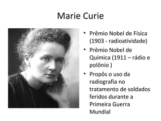Marie Curie
• Prêmio Nobel de Física
(1903 - radioatividade)
• Prêmio Nobel de
Química (1911 – rádio e
polônio )
• Propôs o uso da
radiografia no
tratamento de soldados
feridos durante a
Primeira Guerra
Mundial
 