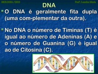 DNA

O DNA é geralmente fita dupla
(uma com-plementar da outra).
No DNA o número de Timinas (T) é
igual ao número de Adeninas (A) e
o número de Guanina (G) é igual
ao de Citosina (C).

 