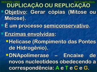 DUPLICAÇÃO OU REPLICAÇÃO
 Objetivo: Gerar cópias (Mitose ou
Meiose).
 É um processo semiconservativo.


Enzimas envolvidas:
 Helicase (Rompimento das Pontes
de Hidrogênio).
 DNApolimerase
– Encaixe de
novos nucleotídeos obedecendo a
correspondência: A e T e C e G.

 