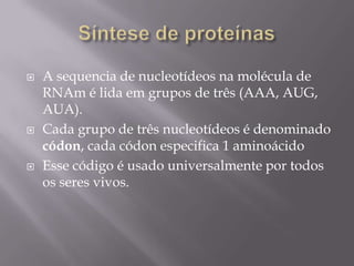  A sequencia de nucleotídeos na molécula de
RNAm é lida em grupos de três (AAA, AUG,
AUA).
 Cada grupo de três nucleotídeos é denominado
códon, cada códon especifica 1 aminoácido
 Esse código é usado universalmente por todos
os seres vivos.
 