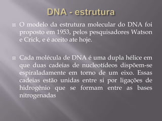  O modelo da estrutura molecular do DNA foi
proposto em 1953, pelos pesquisadores Watson
e Crick, e é aceito ate hoje.
 Cada molécula de DNA é uma dupla hélice em
que duas cadeias de nucleotídeos dispõem-se
espiraladamente em torno de um eixo. Essas
cadeias estão unidas entre si por ligações de
hidrogênio que se formam entre as bases
nitrogenadas
 