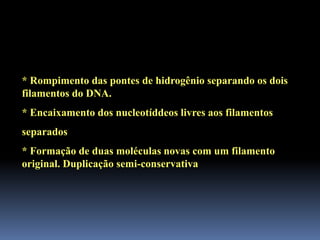 * Rompimento das pontes de hidrogênio separando os dois
filamentos do DNA.
* Encaixamento dos nucleotíddeos livres aos filamentos
separados
* Formação de duas moléculas novas com um filamento
original. Duplicação semi-conservativa
 
