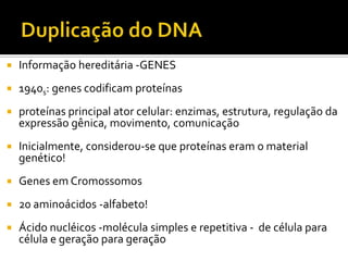  Informação hereditária -GENES
 1940s: genes codificam proteínas
 proteínas principal ator celular: enzimas, estrutura, regulação da
expressão gênica, movimento, comunicação
 Inicialmente, considerou-se que proteínas eram o material
genético!
 Genes em Cromossomos
 20 aminoácidos -alfabeto!
 Ácido nucléicos -molécula simples e repetitiva - de célula para
célula e geração para geração
 
