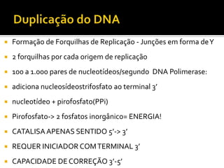  Formação de Forquilhas de Replicação - Junções em forma deY
 2 forquilhas por cada origem de replicação
 100 a 1.000 pares de nucleotídeos/segundo DNA Polimerase:
 adiciona nucleosídeostrifosfato ao terminal 3’
 nucleotídeo + pirofosfato(PPi)
 Pirofosfato-> 2 fosfatos inorgânico= ENERGIA!
 CATALISA APENAS SENTIDO 5’-> 3’
 REQUER INICIADOR COMTERMINAL 3’
 CAPACIDADE DE CORREÇÃO 3’-5’
 