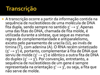  A transcrição ocorre a partir da informação contida na
sequência de nucleotídeos de uma molécula de DNA
fita dupla, sendo sempre no sentido 5' → 3'. Apenas
uma das fitas do DNA, chamada de fita molde, é
utilizada durante a síntese, que segue as mesmas
regras de complementaridade e antiparalelismo,
exceto pelo pareamento de uracila (U), ao invés de
timina (T), com adenina (A). O RNA recém sintetizado
(5' → 3') é, portanto, complementar à fita de DNA que
serviu de molde (3' → 5') e idêntico a outra fita de DNA
do duplex (5' → 3'). Por convenção, entretanto, a
sequência de nucleotídeos de um gene é sempre
representada na orientação 5' → 3', ou seja, a fita que
não serve de molde.
 