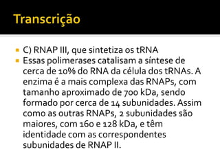  C) RNAP III, que sintetiza os tRNA
 Essas polimerases catalisam a síntese de
cerca de 10% do RNA da célula dos tRNAs. A
enzima é a mais complexa das RNAPs, com
tamanho aproximado de 700 kDa, sendo
formado por cerca de 14 subunidades. Assim
como as outras RNAPs, 2 subunidades são
maiores, com 160 e 128 kDa, e têm
identidade com as correspondentes
subunidades de RNAP II.
 