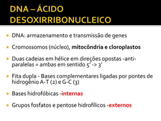  DNA: armazenamento e transmissão de genes
 Cromossomos (núcleo), mitocôndria e cloroplastos
 Duas cadeias em hélice em direções opostas -anti-
paralelas = ambas em sentido 5’ -> 3’
 Fita dupla - Bases complementares ligadas por pontes de
hidrogênioA-T (2) e G-C (3)
 Bases hidrofóbicas -internas
 Grupos fosfatos e pentose hidrofílicos -externos
 