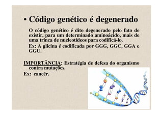 • Código genético é degenerado
 O código genético é dito degenerado pelo fato de
 existir, para um determinado aminoácido, mais de
 uma trinca de nucleotídeos para codificá-lo.
 Ex: A glicina é codificada por GGG, GGC, GGA e
 GGU.

IMPORTÂNCIA: Estratégia de defesa do organismo
  contra mutações.
Ex: cancêr.
 