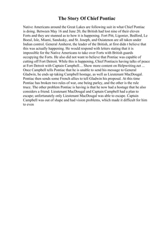 The Story Of Chief Pontiac
Native Americans around the Great Lakes are following suit in what Chief Pontiac
is doing. Between May 16 and June 20, the British had lost nine of their eleven
Forts and they are stunned as to how it is happening. Fort Pitt, Ligonier, Bedford, Le
Boeul, Isle, Miami, Sandusky, and St. Joseph, and Ouiatenon are all taken under
Indian control. General Amherst, the leader of the British, at first didn t believe that
this was actually happening. He would respond with letters stating that it is
impossible for the Native Americans to take over Forts with British guards
occupying the Forts. He also did not want to believe that Pontiac was capable of
cutting off Fort Detroit. While this is happening, Chief Pontiacis having talks of peace
at Fort Detroit with Captain Campbell.... Show more content on Helpwriting.net ...
Once Campbell tells Pontiac that he is unable to send his message to General
Gladwin, he ends up taking Campbell hostage, as well as Lieutenant MacDougal.
Pontiac then sends some French allies to tell Gladwin his proposal. At this time
Pontiac has broken two rules of war, one being parley, and the other is the rule
truce. The other problem Pontiac is having is that he now had a hostage that he also
considers a friend. Lieutenant MacDougal and Captain Campbell had a plan to
escape; unfortunately only Lieutenant MacDougal was able to escape. Captain
Campbell was out of shape and had vision problems, which made it difficult for him
to even
 