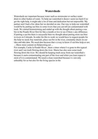 Watersheds
Watersheds are important because water such as stormwater or surface water
drain to other bodies of water. To help our watershed it doesn t seem too hard if we
get the right help, it might take a lot of time and dedication but not impossible. My
partner and I had a few ideas but we decided on one. Our way to help our watershed
would be by putting sea bins in some rivers that you can tell are contaminated with
trash. We started brainstorming and ended up with the thought about putting a sea
bin in the Poudre River first for like a month or two to see if there s any difference.
If putting a sea bin there is successful then we thought about putting more sea bins
in rivers in Colorado. In order for this to work we would have to request people for
the help we need, buy materials, place sea bin in the river, constantly check on our
idea and take data. We need data because that s a way to know if sea bins help or not.
... Show more content on Helpwriting.net ...
For example, Cache la Pouder River , there s times where I ve gone to this typical
river and I see trash flowing down the river. Shaira has also seen some trash
flowing down the river. We should be keeping trash away from our watershed s
because it starts contaminating one part of the river and when you least expect it
most of it is contaminated. We need a clean watershed because it s not only
unhealthy for us but also for the living species in the
 