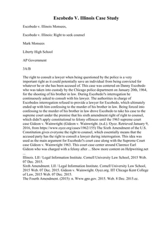 Escobedo V. Illinois Case Study
Escobedo v. Illinois Monsees,
Escobedo v. Illinois: Right to seek counsel
Mark Monsees
Liberty High School
AP Government
3A/B
The right to consult a lawyer when being questioned by the police is a very
important right as it could potentially save an individual from being convicted for
whatever he or she has been accused of. This case was centered on Danny Escobedo
who was taken into custody by the Chicago police department on January 20th, 1964,
for the shooting of his brother in law. During Escobedo?s interrogation he
continuously asked to consult with his lawyer. The authorities in charge of
Escobedos interrogation refused to provide a lawyer for Escobedo, which ultimately
ended up with him confessing to the murder of his brother in law. Being forced into
confessing to the murder of his brother in law drove Escobedo to take his case to the
supreme court under the premise that his sixth amendment right of right to counsel,
which didn?t apply constitutional to felony offences until the 1963 supreme court
case Gideon v. Wainwright. (Gideon v. Wainwright. (n.d.). Oyez. Retrieved January 9,
2016, from https://www.oyez.org/cases/1962/155) The Sixth Amendment of the U.S.
Constitution gives everyone the right to counsel, which essentially means that the
accused party has the right to consult a lawyer during interrogation. This idea was
used as the main argument for Escobedo?s court case along with the Supreme Court
case Gideon v. Wainwright 1963. This court case center around Clarence Earl
Gideon who was charged with a felony after ... Show more content on Helpwriting.net
...
Illinois. LII / Legal Information Institute. Cornell University Law School, 2015 Web.
07 Dec. 2015.
Sixth Amendment. LII / Legal Information Institute. Cornell University Law School,
2015 Web. 07 Dec. 2015. Gideon v. Wainwright. Oyez.org. IIT Chicago Kent College
of Law, 2015 Web. 07 Dec. 2015.
The Fourth Amendment. (2015): n. Www.gpo.gov. 2015. Web. 8 Dec. 2015.ec.
 