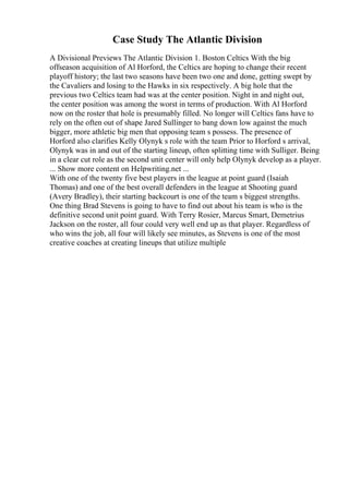 Case Study The Atlantic Division
A Divisional Previews The Atlantic Division 1. Boston Celtics With the big
offseason acquisition of Al Horford, the Celtics are hoping to change their recent
playoff history; the last two seasons have been two one and done, getting swept by
the Cavaliers and losing to the Hawks in six respectively. A big hole that the
previous two Celtics team had was at the center position. Night in and night out,
the center position was among the worst in terms of production. With Al Horford
now on the roster that hole is presumably filled. No longer will Celtics fans have to
rely on the often out of shape Jared Sullinger to bang down low against the much
bigger, more athletic big men that opposing team s possess. The presence of
Horford also clarifies Kelly Olynyk s role with the team Prior to Horford s arrival,
Olynyk was in and out of the starting lineup, often splitting time with Sulliger. Being
in a clear cut role as the second unit center will only help Olynyk develop as a player.
... Show more content on Helpwriting.net ...
With one of the twenty five best players in the league at point guard (Isaiah
Thomas) and one of the best overall defenders in the league at Shooting guard
(Avery Bradley), their starting backcourt is one of the team s biggest strengths.
One thing Brad Stevens is going to have to find out about his team is who is the
definitive second unit point guard. With Terry Rosier, Marcus Smart, Demetrius
Jackson on the roster, all four could very well end up as that player. Regardless of
who wins the job, all four will likely see minutes, as Stevens is one of the most
creative coaches at creating lineups that utilize multiple
 