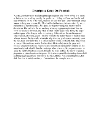Descriptive Essay On Football
PUNT: A useful way of measuring the sophistication of a soccer crowd is to listen
to their reaction to a long punt by the goalkeeper. If they ooh! and aah! as the ball
arcs downfield for 40 or 50 yards, chances are that they don t know too much about
soccer. A long punt, assessed by Mendez8football criteria, is impressive. By soccer
standards it is next to useless. As a pass, the high towering punt has two major
drawbacks: The ball is in the air too long, allowing opponents plenty of time to
cover the intended receiver, and when the ball finally does come down, the angle
and the speed of its descent make it extremely difficult for a forward to control.
The defender, of course, doesn t have to control it he merely heads or hoofs it back
whence it came. To the reader who asks why, then, do goalkeepers constantly punt
the ball, I can only reply that it is a total mystery to me, too.REFEREE: The person
in charge. His decisions on the field are final. He (or she) starts the game and,
because under international rules he is also the official timekeeper, he (and not the
scoreboard clock, should there be one) says when it is over. No player can enter or
leave the field without his consent. He calls the fouls and has the power to caution
players or to eject them from the game. He is also responsible for seeing that the ball
and the players equipment conform to the rules. He has two assistant referees, but
their function is strictly advisory. If an assistant, for example, waves
 