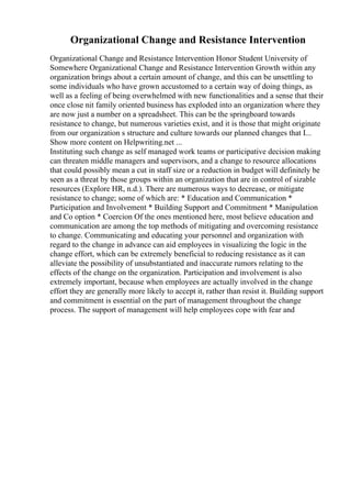 Organizational Change and Resistance Intervention
Organizational Change and Resistance Intervention Honor Student University of
Somewhere Organizational Change and Resistance Intervention Growth within any
organization brings about a certain amount of change, and this can be unsettling to
some individuals who have grown accustomed to a certain way of doing things, as
well as a feeling of being overwhelmed with new functionalities and a sense that their
once close nit family oriented business has exploded into an organization where they
are now just a number on a spreadsheet. This can be the springboard towards
resistance to change, but numerous varieties exist, and it is those that might originate
from our organization s structure and culture towards our planned changes that I...
Show more content on Helpwriting.net ...
Instituting such change as self managed work teams or participative decision making
can threaten middle managers and supervisors, and a change to resource allocations
that could possibly mean a cut in staff size or a reduction in budget will definitely be
seen as a threat by those groups within an organization that are in control of sizable
resources (Explore HR, n.d.). There are numerous ways to decrease, or mitigate
resistance to change; some of which are: * Education and Communication *
Participation and Involvement * Building Support and Commitment * Manipulation
and Co option * Coercion Of the ones mentioned here, most believe education and
communication are among the top methods of mitigating and overcoming resistance
to change. Communicating and educating your personnel and organization with
regard to the change in advance can aid employees in visualizing the logic in the
change effort, which can be extremely beneficial to reducing resistance as it can
alleviate the possibility of unsubstantiated and inaccurate rumors relating to the
effects of the change on the organization. Participation and involvement is also
extremely important, because when employees are actually involved in the change
effort they are generally more likely to accept it, rather than resist it. Building support
and commitment is essential on the part of management throughout the change
process. The support of management will help employees cope with fear and
 