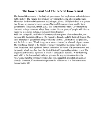 The Government And The Federal Government
The Federal Government is the body of government that implements and administers
public policy. The Federal Government Government execute all political powers.
Moreover, the Federal Government according to, (Benz, 2003) is defined as a system
that divides up powers between a strong National Government and smaller local
government. In addition, (Benz, 2003) also states that the Federal Government are
best used in large countries where there exists a diverse group of people with diverse
needs but a common culture, which unite them together.
With that being said, the Federal Government is composed of three branches, and
they are: (1). Legislative Branch, (2). Executive Branch, and (3). Judicial Branch. The
three branches of government are governed by the U.S. Constitution, the president,
and the federal court. Which brings us to an overview of each branch of government.
The legislative Branch is the branch of the government having the power to make
laws. Moreover, the Legislative Branch consists of the house of Representatives and
the senate, which together form the United States Congress (Legislative, n. d.). The
Legislative Branch has a process in which it conducts its business. With that being
said, a bill is the first drafted, and then given to the appropriate committee for
review; and here the bill may be viewed as being accepted, amended, or rejected
entirely. However, if the committee process the bill forward it is then at that time
handed to the full
 