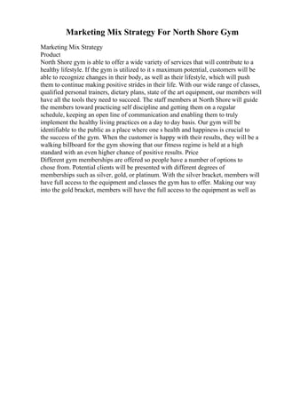 Marketing Mix Strategy For North Shore Gym
Marketing Mix Strategy
Product
North Shore gym is able to offer a wide variety of services that will contribute to a
healthy lifestyle. If the gym is utilized to it s maximum potential, customers will be
able to recognize changes in their body, as well as their lifestyle, which will push
them to continue making positive strides in their life. With our wide range of classes,
qualified personal trainers, dietary plans, state of the art equipment, our members will
have all the tools they need to succeed. The staff members at North Shore will guide
the members toward practicing self discipline and getting them on a regular
schedule, keeping an open line of communication and enabling them to truly
implement the healthy living practices on a day to day basis. Our gym will be
identifiable to the public as a place where one s health and happiness is crucial to
the success of the gym. When the customer is happy with their results, they will be a
walking billboard for the gym showing that our fitness regime is held at a high
standard with an even higher chance of positive results. Price
Different gym memberships are offered so people have a number of options to
chose from. Potential clients will be presented with different degrees of
memberships such as silver, gold, or platinum. With the silver bracket, members will
have full access to the equipment and classes the gym has to offer. Making our way
into the gold bracket, members will have the full access to the equipment as well as
 