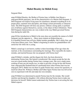 Mabel Beasley in Shiloh Essay
Sergeant Mom
amp;#9;Mabel Beasley, the Mother of Norma Jean, in Bobbie Ann Mason s
amp;quot;Shiloh amp;quot;, has all the characteristics of a Marine Drill Sergeant. A
Drill Sergeant will inspect living areas for cleanliness, demand everything be in its
proper place, maintain strict discipline, and change certain personality or character
traits. The Drill Sergeant will force any person, without a strong spirit, to perform
acts of defiance against themselves, society, or the object of their tribulations. These
Drill Sergeant characteristics are very evident in the way Mabel governed Norma
Jean during her adult life.
amp;#9;Our introduction to Mabel in the story does not resemble the stature of a Drill
Sergeant; just the opposite is ... Show more content on Helpwriting.net ...
It is doubtful Norma Jean will give Mabel another grandbaby. She is thirty four, and
it has been fifteen years. Now, Mabel is beginning to realize no grandchildren will
enrich her life while she is young.
Mabel s actual age is not known, neither is there knowledge of her age when she
married, or the circumstances surrounding her marriage. Was it possible she made a
mistake, and married because she was pregnant with Norma Jean?
amp;#9;Mabel s mistake, and the disgust she feels, has been directed at
dominating Norma Jean. Her hatred is misdirected. She cannot accept the fact she
was not a good mother during Norma Jean s teenage years. She was a single mom,
working at least one job maybe two, in order to provide a living for her and Norma
Jean: amp;quot;Her husband died of a perforated ulcer when Norma Jean was ten
amp;quot; (667). Mabel was not there to guide Norma Jean, answer her questions, or
teach her about life. Without a Mother and Father figure Norma Jean was left on her
own to experiment with life and make her own mistakes.
amp;#9;Mabel was determined to punish Norma Jean for the mistake. She would
interfere and disrupt her daughter s life without allowing Norma Jean to make any
decisions for herself. Mabel cannot understand why Norma Jean is not acting the way
Mabel expects:
 