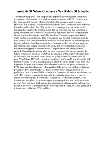 Analysis Of Nelson Goodman s New Riddle Of Induction
Throughout this paper, I will simplify and explain Nelson Goodman s take with
the problem of induction. Nevertheless, a concept known as PUN, if proven true,
has been asserted by many philosophers to be the answer to such problem.
However, this is where I will introduce and clarify upon Goodman s New Riddle of
Induction and its claim that PUN by itself is not enough to act as a solution for
this case. For starters, the problem is not that we know for sure that something is
going to happen, that is the case for deductive arguments. Instead, the problem in
simple terms is that it is not justifiable like that of deductive arguments. What I
mean by this is, in deduction, if the premises are true then the conclusion must be
true, yet the same cannot be said for induction because it relies on predicting what
is going to happen based on the premises. However, we have to acknowledge this
for what it is, and instead come up with a way that proves that the premises in
induction add support to the conclusion. The problem is how exactly is that
possible if nowhere does it say what happens in the past will happen again in the
future. Which now brings us to PUN or the Principle of Uniformity of Nature that
exactly states that instances in the future are going to look like instances in the
past. Voila! Since PUN offers a state of uniformity in the world, it works as the link
that is necessary for us to make predictions about the future based solely upon what
happen in the past. For example, if all observed emeralds are green, according to
PUN, I can say that all unobserved emeralds will be green also. Although this may
possibly be true, according to Goodman, it simply is not enough to solve the
problem as there is a New Riddle of Induction. Moreover, Goodman s main concern
with PUN is that it is vacuously true, which essentially means that it is true no
matter how the world is. Nevertheless, in order for Goodman to refute PUN, he
focuses on a thought experiment that puts green up against a new predicate known
as grue. Now one must think as grue as a combination between green and blue, but
basically an object is grue if it is first observed before the year 2050, and green, or if
it is not observed before 2050, and blue.
 